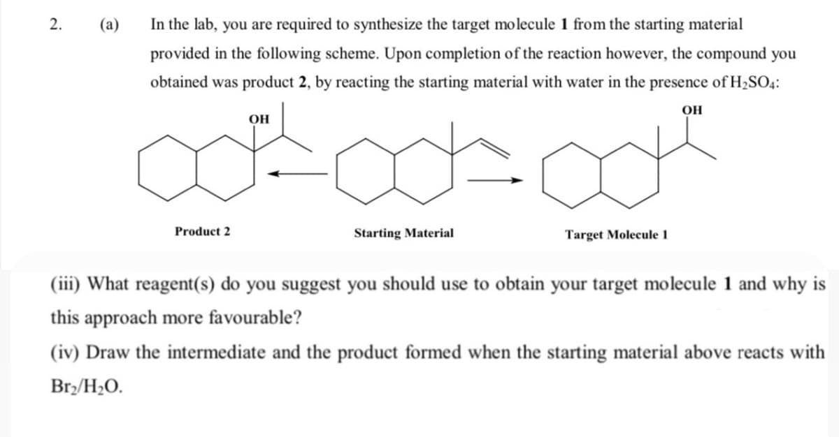 2.
(а)
In the lab, you are required to synthesize the target molecule 1 from the starting material
provided in the following scheme. Upon completion of the reaction however, the compound you
obtained was product 2,
reacting the starting material with water in the presence of H2SO4:
OH
OH
Product 2
Starting Material
Target Molecule 1
(iii) What reagent(s) do you suggest you should use to obtain your target molecule 1 and why is
this approach more favourable?
(iv) Draw the intermediate and the product formed when the starting material above reacts with
Br/H2O.
