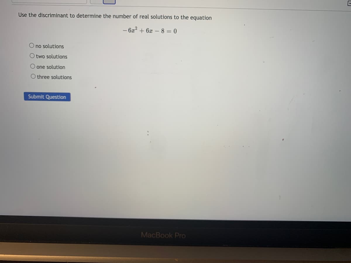 Use the discriminant to determine the number of real solutions to the equation
- 6x2 + 6x – 8 = 0
O no solutions
O two solutions
O one solution
O three solutions
Submit Question
MacBook Pro
