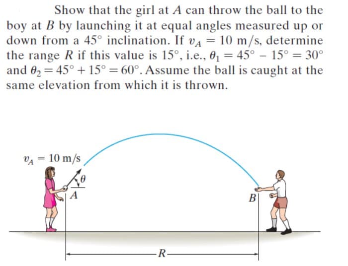 Show that the girl at A can throw the ball to the
boy at B by launching it at equal angles measured up or
down from a 45° inclination. If vA = 10 m/s, determine
the range R if this value is 15°, i.e., 0, = 45° – 15° = 30°
and 02 = 45° + 15° = 60°. Assume the ball is caught at the
same elevation from which it is thrown.
II
VA = 10 m/s
A
B
