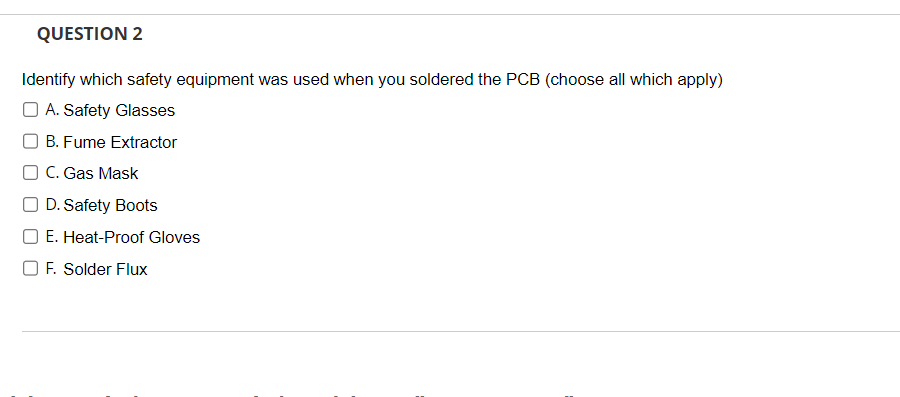 QUESTION 2
Identify which safety equipment was used when you soldered the PCB (choose all which apply)
A. Safety Glasses
B. Fume Extractor
C. Gas Mask
D. Safety Boots
E. Heat-Proof Gloves
F. Solder Flux