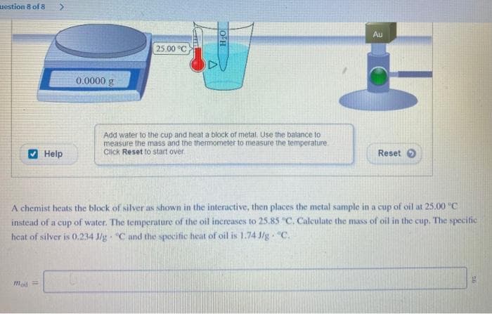 uestion 8 of 8 >
✔Help
0.0000 g
Mod=
25.00 °C
ΤΟ
H₂O
Add water to the cup and heat a block of metal. Use the balance to
measure the mass and the thermometer to measure the temperature.
Click Reset to start over
Au
Reset
A chemist heats the block of silver as shown in the interactive, then places the metal sample in a cup of oil at 25.00 °C
instead of a cup of water. The temperature of the oil increases to 25.85 "C. Calculate the mass of oil in the cup. The specific
heat of silver is 0.234 3/g °C and the specific heat of oil is 1.74 J/g. "C.
