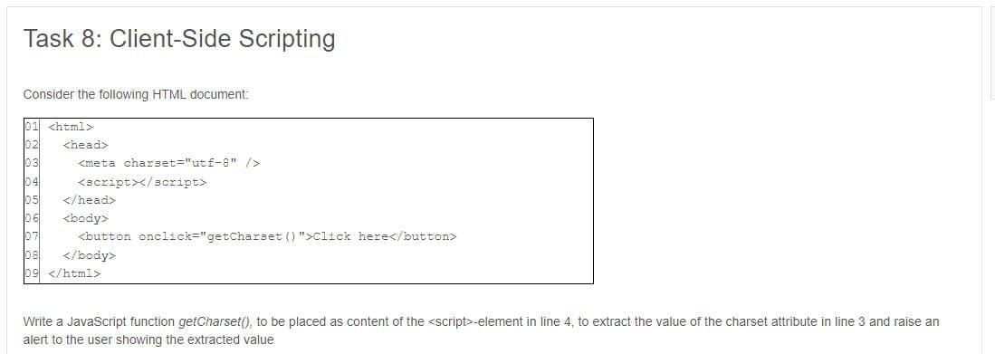 Task 8: Client-Side Scripting
Consider the following HTML document:
01 <html>
<head>
<meta charset="utf-8" />
<script></script>
</head>
<body>
<button onclick="getCharset ()">Click here</button>
</body>
09 </html>
Write a JavaScript function getCharset(), to be placed as content of the <script>-element in line 4, to extract the value of the charset attribute in line 3 and raise an
alert to the user showing the extracted value