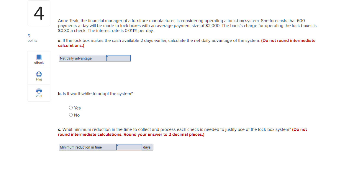 4
Anne Teak, the financial manager of a furniture manufacturer, is considering operating a lock-box system. She forecasts that 600
payments a day will be made to lock boxes with an average payment size of $2,000. The bank's charge for operating the lock boxes is
$0.30 a check. The interest rate is 0.011% per day.
5
points
eBook
B
Hint
Print
a. If the lock box makes the cash available 2 days earlier, calculate the net daily advantage of the system. (Do not round intermediate
calculations.)
Net daily advantage
b. Is it worthwhile to adopt the system?
O Yes
O No
c. What minimum reduction in the time to collect and process each check is needed to justify use of the lock-box system? (Do not
round intermediate calculations. Round your answer to 2 decimal places.)
Minimum reduction in time
days