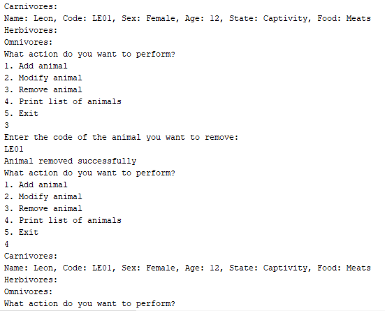 Carnivores:
Name: Leon, Code: LE01, Sex: Female, Age: 12, State: Captivity, Food: Meats
Herbivores:
Omnivores:
What action do you want to perform?
1. Add animal
2. Modify animal
3. Remove animal
4. Print list of animals
5. Exit
3
Enter the code of the animal you want to remove:
LE01
Animal removed successfully
What action do you want to perform?
1. Add animal
2. Modify animal
3. Remove animal.
4. Print list of animals
5. Exit
4
Carnivores:
Name: Leon, Code: LE01, Sex: Female, Age: 12, State: Captivity, Food: Meats
Herbivores:
Omnivores:
What action do you want to perform?