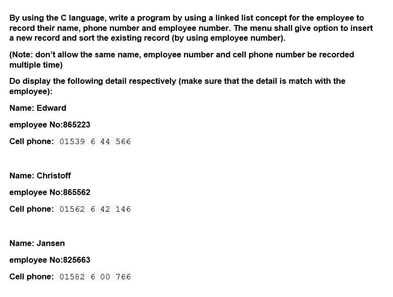 By using the C language, write a program by using a linked list concept for the employee to
record their name, phone number and employee number. The menu shall give option to insert
a new record and sort the existing record (by using employee number).
(Note: don't allow the same name, employee number and cell phone number be recorded
multiple time)
Do display the following detail respectively (make sure that the detail is match with the
employee):
Name: Edward
employee No:865223
Cell phone: 01539 6 44 566
Name: Christoff
employee No:865562
Cell phone: 01562 6 42 146
Name: Jansen
employee No:825663
Cell phone: 01582 6 00 766
