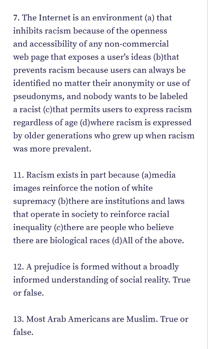 7. The Internet is an environment (a) that
inhibits racism because of the openness
and accessibility of any non-commercial
web page that exposes a user's ideas (b)that
prevents racism because users can always be
identified no matter their anonymity or use of
pseudonyms, and nobody wants to be labeled
a racist (c)that permits users to express racism
regardless of age (d)where racism is expressed
by older generations who grew up when racism
was more prevalent.
11. Racism exists in part because (a)media
images reinforce the notion of white
supremacy (b)there are institutions and laws
that operate in society to reinforce racial
inequality (c)there are people who believe
there are biological races (d)All of the above.
12. A prejudice is formed without a broadly
informed understanding of social reality. True
or false.
13. Most Arab Americans are Muslim. True or
false.