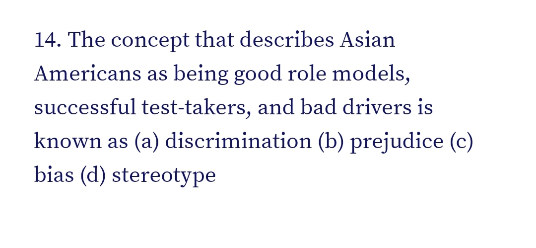 14. The concept that describes Asian
Americans as being good role models,
successful test-takers, and bad drivers is
known as (a) discrimination (b) prejudice (c)
bias (d) stereotype