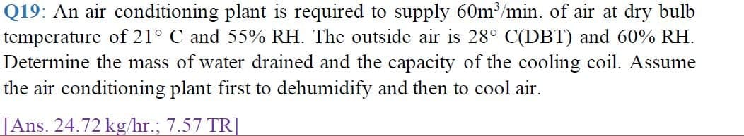 Q19: An air conditioning plant is required to supply 60m/min. of air at dry bulb
temperature of 21° C and 55% RH. The outside air is 28° C(DBT) and 60% RH.
Determine the mass of water drained and the capacity of the cooling coil. Assume
the air conditioning plant first to dehumidify and then to cool air.
[Ans. 24.72 kg/hr.; 7.57 TR]
