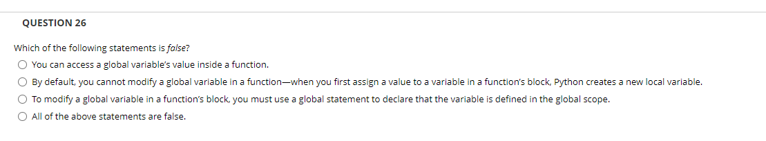 QUESTION 26
Which of the following statements is false?
O You can access a global variable's value inside a function.
O By default, you cannot modify a global variable in a function-when you first assign a value to a variable in a function's block, Python creates a new local variable.
O To modify a global variable in a function's block, you must use a global statement to declare that the variable is defined in the global scope.
All of the above statements are false.
