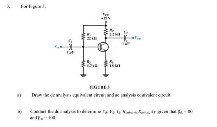 3.
For Figure 3,
Vec
Re
22 kn
22 kn
R2
4.7 kn
1.0 kn
FIGURE 3
a)
Draw the de analysis equivalent circuit and ac analysis equivalent circuit.
Conduct the de analysis to detemine V8, VE. Ig, Rintbave), Rinton), Av given that Bac= 80
and Bac= 100.
b)
