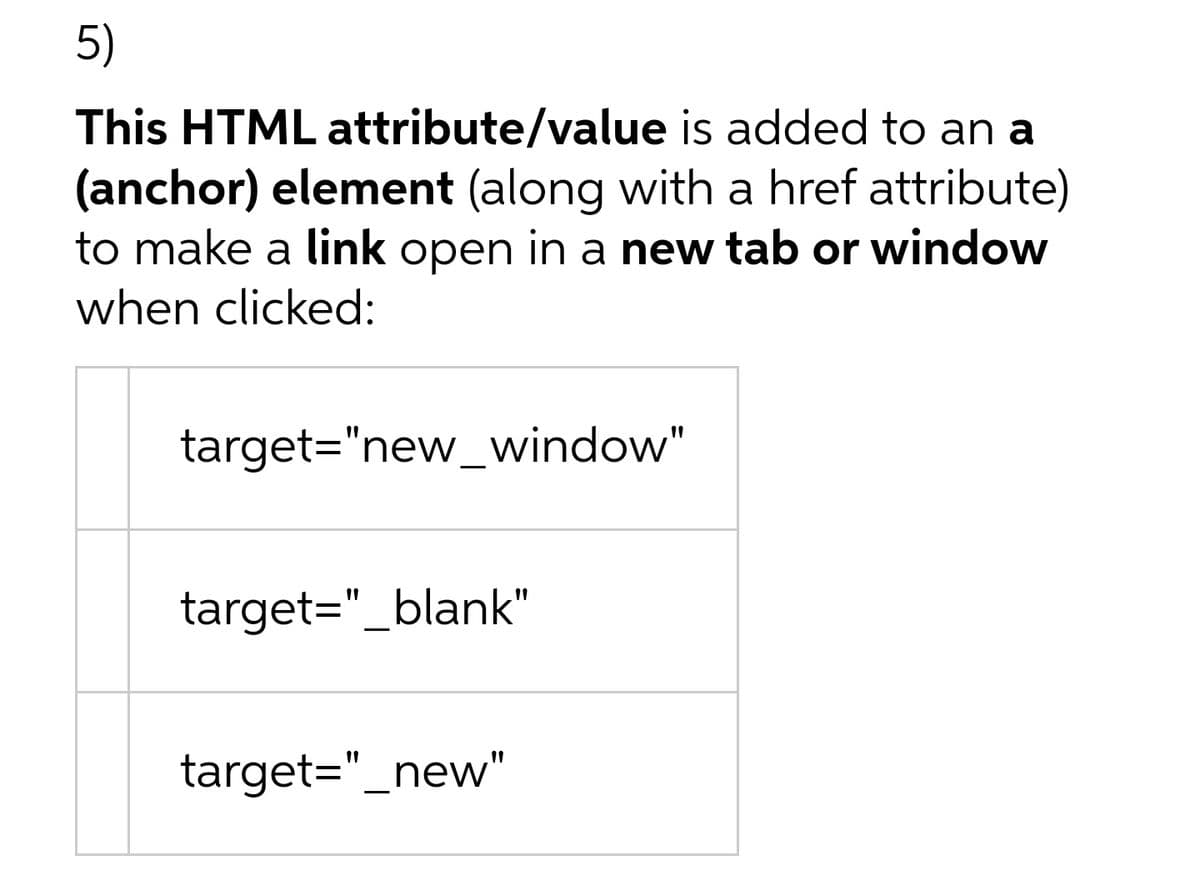 5)
This HTML attribute/value is added to an a
(anchor) element (along with a href attribute)
to make a link open in a new tab or window
when clicked:
target="new_window"
target="_blank"
target="_new"
