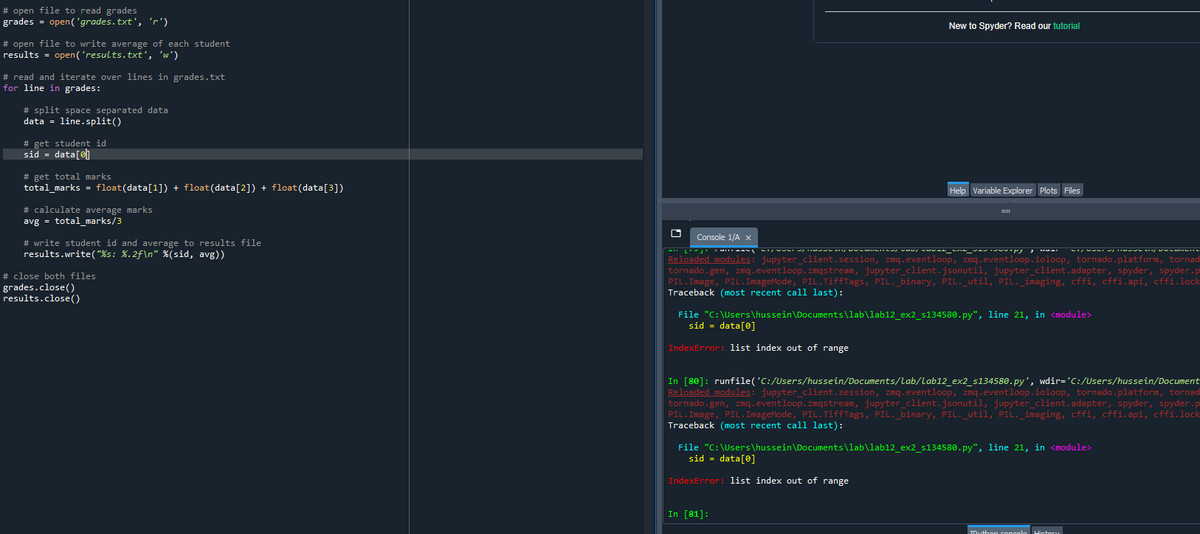 # open file to read grades
grades = open('grades.txt', 'r')
New to Spyder? Read our tutorial
# open file to write average of each student
results = open('results. txt', 'w')
# read and iterate over lines in grades.txt
for line in grades:
# split space separated data
data = line.split()
# get student id
sid = data[@]
# get total marks
total_marks = float(data[1]) + float(data[2]) + float(data[3])
Help Variable Explorer Plots Files
# calculate average marks
avg = total_marks/3
Console 1/A x
# write student id and average to results file
results.write("%s: %.2f\n" %(sid, avg))
Reloaded modules: jupyter_client.session, zmq.eventloop, zmq.eventloop.ioloop, tornado.platform, tornad
tornado.gen, zmq.eventloop.zmqstream, jupyter_client.jsonutil, jupyter_client.adapter, spyder, spyder.p
PIL.Image, PIL.ImageMode, PIL.TiffTags, PIL._binary, PIL. util, PIL. imaging, cffi, cffi.api, cffi.lock
Traceback (most recent call last):
# close both files
grades.close()
results.close()
File "C:\Users\hussein\Documents\lab\lab12_ex2_s134580.py", line 21, in <module>
sid = data[0]
IndexError: list index out of range
In [80]: runfile('C:/Users/hussein/Documents/Lab/Lab12_ex2_s134580.py', wdir='C:/Users/hussein/Document
Reloaded modules: jupyter_client.session, zmq.eventloop, zmq.eventloop.ioloop, tornado.platform, tornad
tornado.gen, zmq.eventloop.zmqstream, jupyter_client.jsonutil, jupyter_client.adapter, spyder, spyder.p
PIL.Image, PIL.ImageMode, PIL.TiffTags, PIL._binary, PIL. util, PIL. imaging, cffi, cffi.api, cffi.lock
Traceback (most recent call last):
File "C:\Users\hussein\Documents\lab\lab12 ex2 s134580.py", line 21, in <module>
sid = data[0]
IndexError: list index out of range
In [81]:
Higtory
