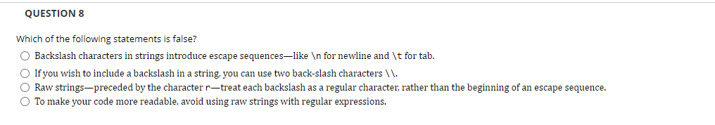 QUESTION 8
Which of the following statements is false?
O Backslash characters in strings introduce escape sequences-like \n for newline and \t for tab.
O If you wish to include a backslash in a string, you can use two back-slash characters \\.
O Raw strings-preceded by the character r-treat each backslash as a regular character, rather than the beginning of an escape sequence.
O To make your code more readable, avoid using raw strings with regular expressions.
