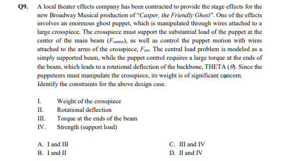 Q9. A local theater effects company has been contracted to provide the stage effects for the
new Broadway Musical production of “Casper, the Friendly Ghosť". One of the effects
involves an enormous ghost puppet, which is manipulated through wires attached to a
large crosspiece. The crosspiece must support the substantial load of the puppet at the
center of the main beam (Fenter), as well as control the puppet motion with wires
attached to the arms of the crosspiece, Frnt. The central load problem is modeled as a
simply supported beam, while the puppet control requires a large torque at the ends of
the beam, which leads to a rotational deflection of the backbone, THETA (0). Since the
puppeteers must manipulate the crosspiece, its weight is of significant concem.
Identify the constraints for the above design case.
I.
Weight of the crosspiece
II.
Rotational deflection
Torque at the ends of the beam
Strength (support load)
III.
IV.
A. I and III
C. III and IV
B. I and II
D. II and IV
