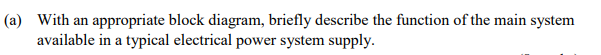 (a) With an appropriate block diagram, briefly describe the function of the main system
available in a typical electrical power system supply.

