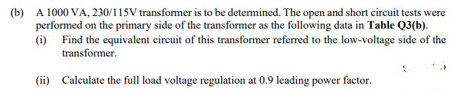 (b) A 1000 VA, 230/115V transformer is to be determined. The open and short circuit tests were
performed on the primary side of the transformer as the following data in Table Q3(b).
(i) Find the equivalent circuit of this transformer referred to the low-voltage side of the
transformer.
(ii) Calculate the full load voltage regulation at 0.9 leading power factor.
