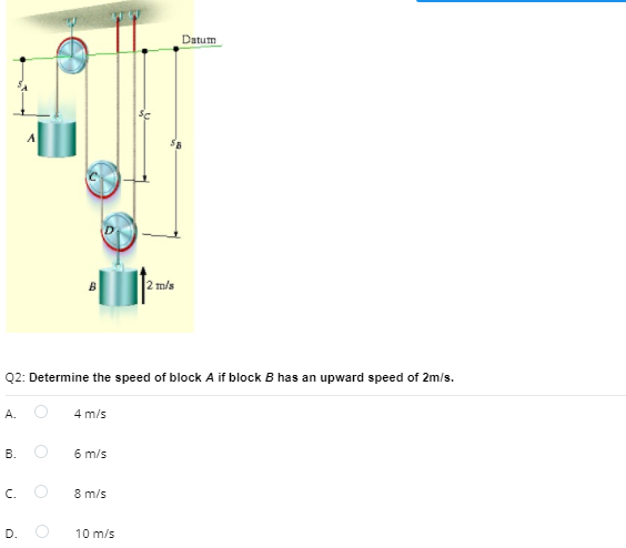 Datum
2 m/s
Q2: Determine the speed of block A if block B has an upward speed of 2m/s.
А.
4 m/s
В.
6 m/s
c. O
8 m/s
D.
10 m/s
