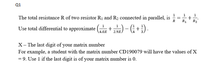 Q1
The total resistance R of two resistor Rị and R2 connected in parallel, is
R
R2
Use total differential to approximate ( +2) - G + ;) .
1
4.0X
2.9X
X- The last digit of your matrix number
For example, a student with the matrix number CD190079 will have the values of X
= 9. Use 1 if the last digit is of your matrix number is 0.
+
