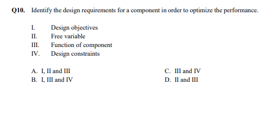 Q10. Identify the design requirements for a component in order to optimize the performance.
I.
Design objectives
П.
Free variable
II.
Function of component
Design constraints
IV.
A. I, II and III
В. 1, I and IV
C. III and IV
D. I and III
