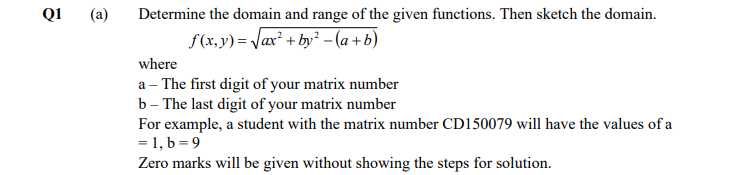 Q1
(a)
Determine the domain and range of the given functions. Then sketch the domain.
f(x,y) = Jax² + by² - (a + b)
where
a – The first digit of your matrix number
b– The last digit of your matrix number
For example, a student with the matrix number CD150079 will have the values of a
= 1, b = 9
Zero marks will be given without showing the steps for solution.
