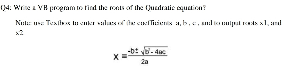 Q4: Write a VB program to find the roots of the Quadratic equation?
Note: use Textbox to enter values of the coefficients a, b , c , and to output roots x1, and
x2.
-bt b-4ac
2a
