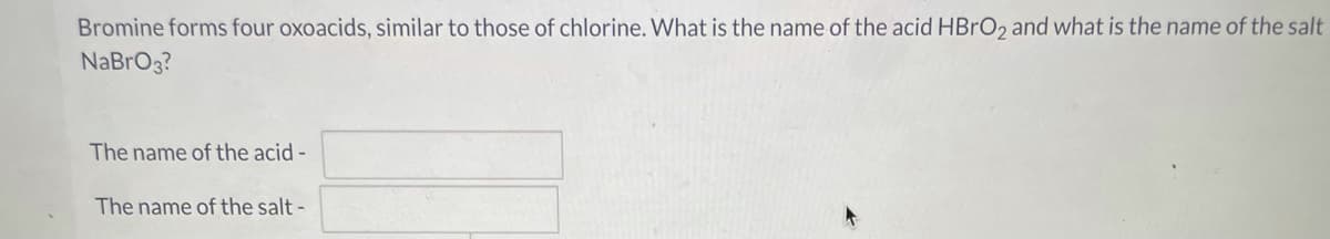 Bromine forms four oxoacids, similar to those of chlorine. What is the name of the acid HBRO2 and what is the name of the salt
NaBrO3?
The name of the acid -
The name of the salt -
