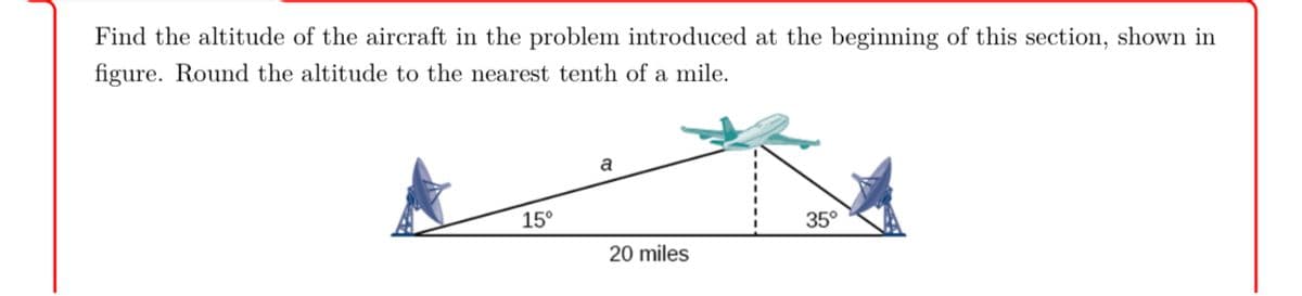 Find the altitude of the aircraft in the problem introduced at the beginning of this section, shown in
figure. Round the altitude to the nearest tenth of a mile.
a
15°
35°
20 miles
