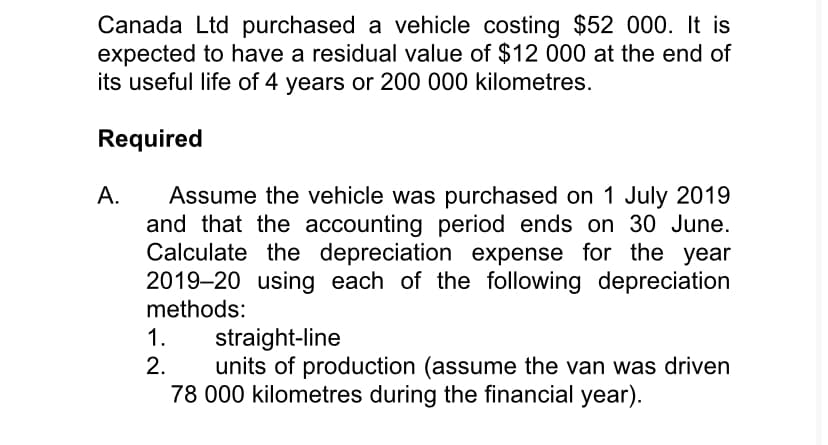 Canada Ltd purchased a vehicle costing $52 000. It is
expected to have a residual value of $12 000 at the end of
its useful life of 4 years or 200 000 kilometres.
Required
A.
Assume the vehicle was purchased on 1 July 2019
and that the accounting period ends on 30 June.
Calculate the depreciation expense for the year
2019–20 using each of the following depreciation
methods:
straight-line
units of production (assume the van was driven
78 000 kilometres during the financial year).
1.
2.
