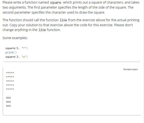 Please write a function named square, which prints out a square of characters, and takes
two arguments. The first parameter specifies the length of the side of the square. The
second parameter specifies the character used to draw the square.
The function should call the function line from the exercise above for the actual printing
out. Copy your solution to that exercise above the code for this exercise. Please don't
change anything in the line function.
Some examples:
square (5, "*")
print()
square (3, "o")
*****
*****
*****
*****
*****
000
000
000
Sample output