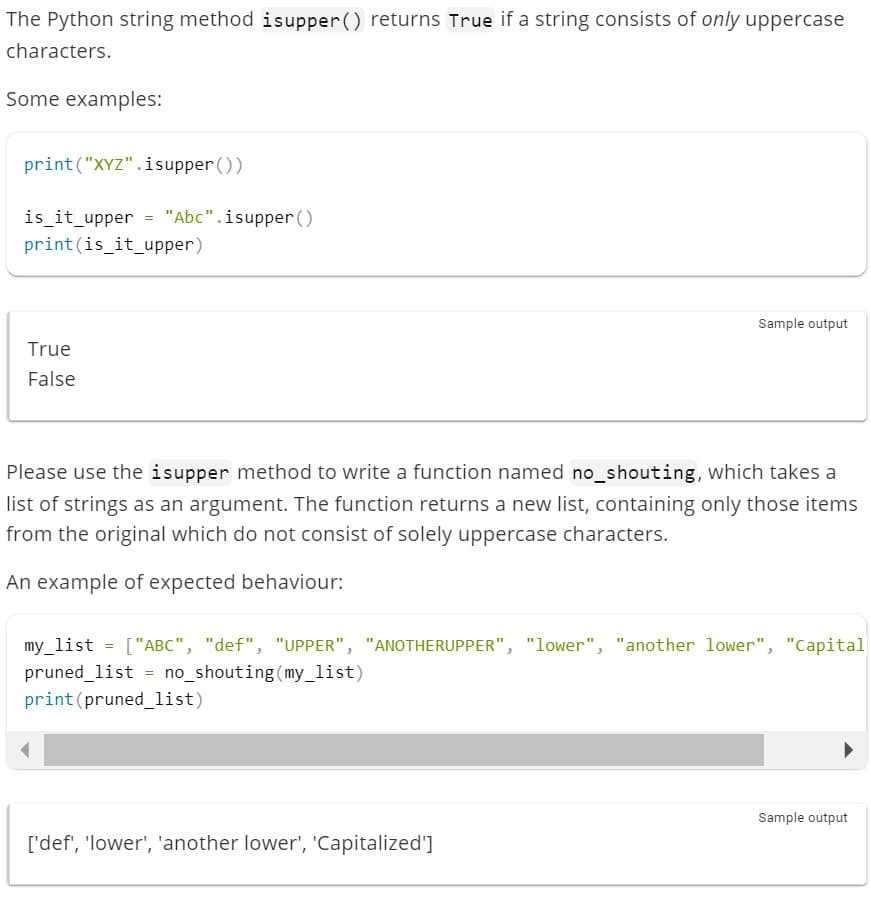 The Python string method isupper() returns True if a string consists of only uppercase
characters.
Some examples:
print("XYZ".isupper())
is_it_upper = "Abc".isupper ()
print (is_it_upper)
True
False
Please use the isupper method to write a function named no_shouting, which takes a
list of strings as an argument. The function returns a new list, containing only those items
from the original which do not consist of solely uppercase characters.
An example of expected behaviour:
Sample output
=
my_list ["ABC", "def", "UPPER", "ANOTHERUPPER", "lower", "another lower", "Capital
pruned_list = no_shouting (my_list)
print (pruned_list)
['def', 'lower', 'another lower', 'Capitalized']
Sample output