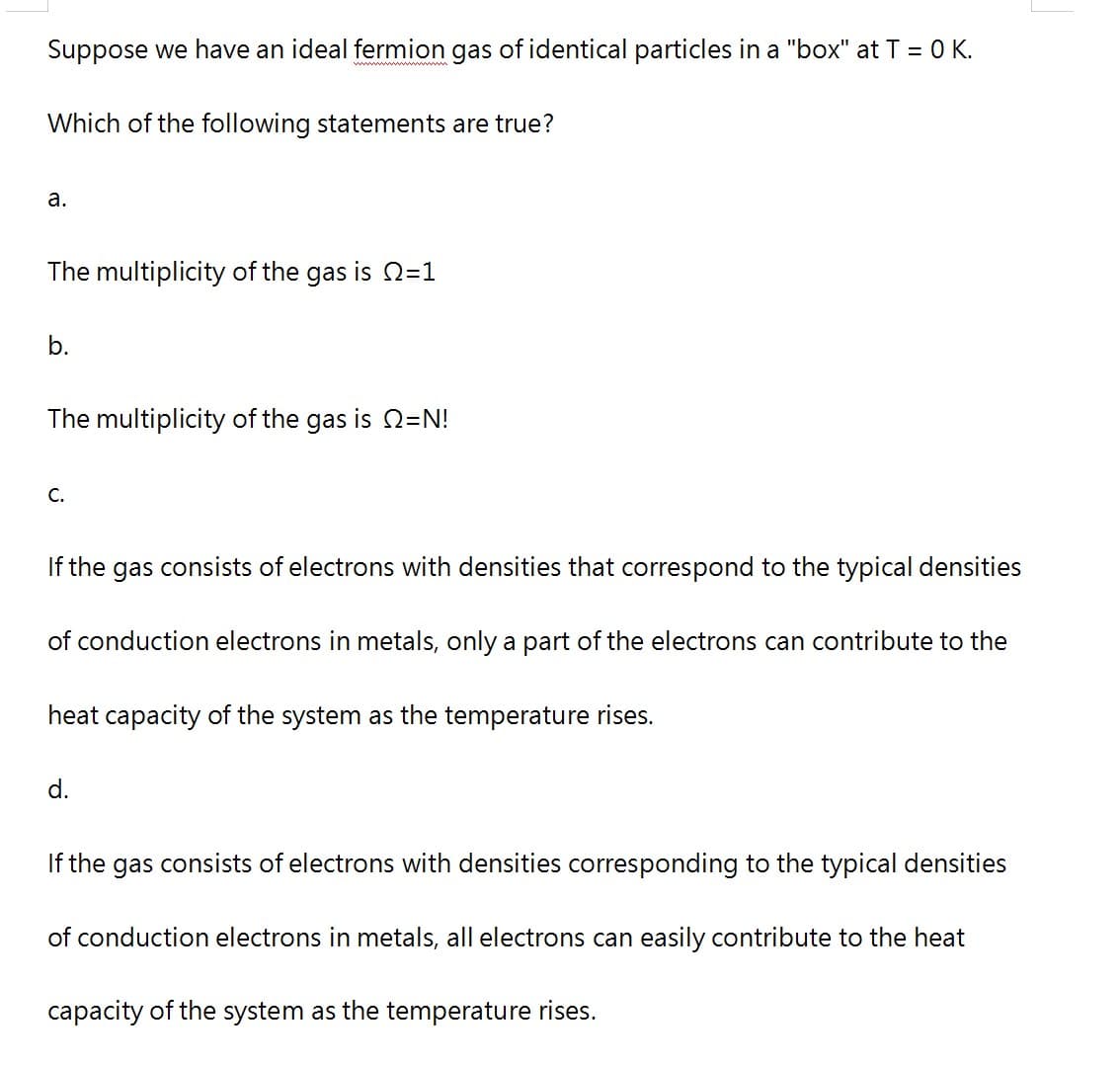 Suppose we have an ideal fermion gas of identical particles in a "box" at T = 0 K.
Which of the following statements are true?
a.
The multiplicity of the gas is =1
b.
The multiplicity of the gas is =N!
C.
If the gas consists of electrons with densities that correspond to the typical densities
of conduction electrons in metals, only a part of the electrons can contribute to the
heat capacity of the system as the temperature rises.
d.
If the gas consists of electrons with densities corresponding the typical densities
of conduction electrons in metals, all electrons can easily contribute to the heat
capacity of the system as the temperature rises.