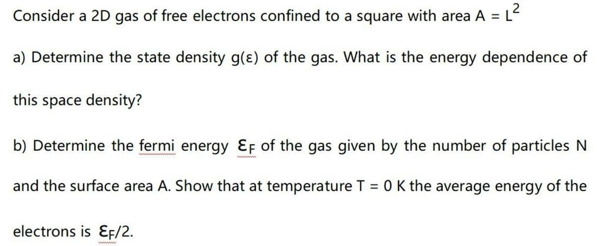 Consider a 2D gas of free electrons confined to a square with area A = L
a) Determine the state density g(e) of the gas. What is the energy dependence of
this space density?
b) Determine the fermi energy Ef of the gas given by the number of particles N
and the surface area A. Show that at temperature T = 0 K the average energy of the
electrons is EF/2.