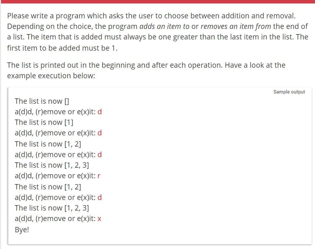 Please write a program which asks the user to choose between addition and removal.
Depending on the choice, the program adds an item to or removes an item from the end of
a list. The item that is added must always be one greater than the last item in the list. The
first item to be added must be 1.
The list is printed out in the beginning and after each operation. Have a look at the
example execution below:
The list is now []
a(d)d, (r)emove or e(x)it: d
The list is now [1]
a(d)d, (r)emove or e(x)it: d
The list is now [1, 2]
a(d)d, (r)emove or e(x)it: d
The list is now [1, 2, 3]
a(d)d, (r)emove or e(x)it: r
The list is now [1, 2]
a(d)d, (r)emove or e(x)it: d
The list is now [1, 2, 3]
a(d)d, (r)emove or e(x)it: x
Bye!
Sample output