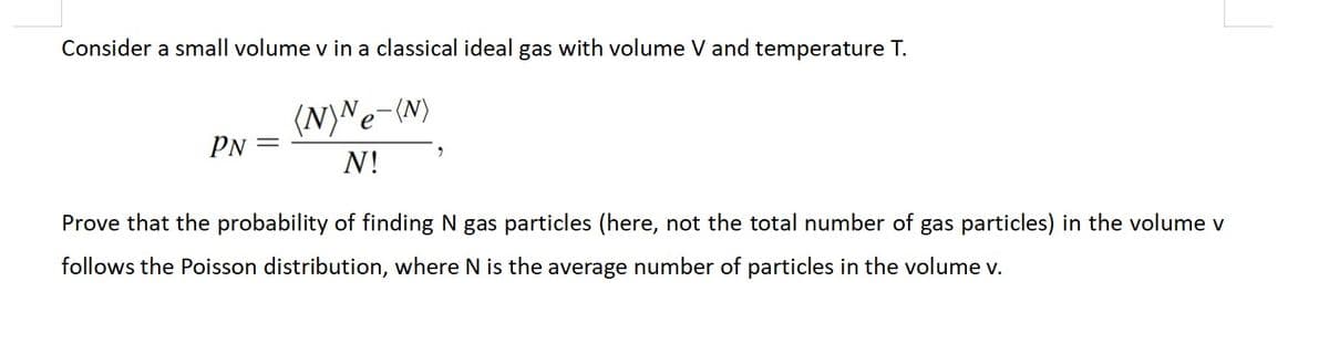 Consider a small volume v in a classical ideal gas with volume V and temperature T.
(N)Ne-(N)
N!
PN =
Prove that the probability of finding N gas particles (here, not the total number of gas particles) in the volume v
follows the Poisson distribution, where N is the average number of particles in the volume v.