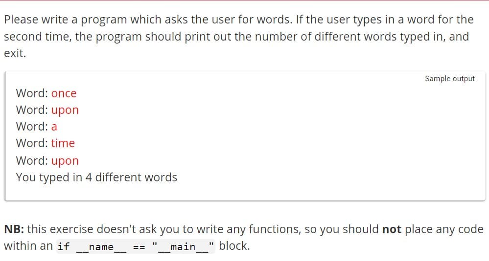 Please write a program which asks the user for words. If the user types in a word for the
second time, the program should print out the number of different words typed in, and
exit.
Word: once
Word: upon
Word: a
Word: time
Word: upon
You typed in 4 different words
NB: this exercise doesn't ask you to write any functions, so you should not place any code
within an if name
_main___" block.
——
==
Sample output
11