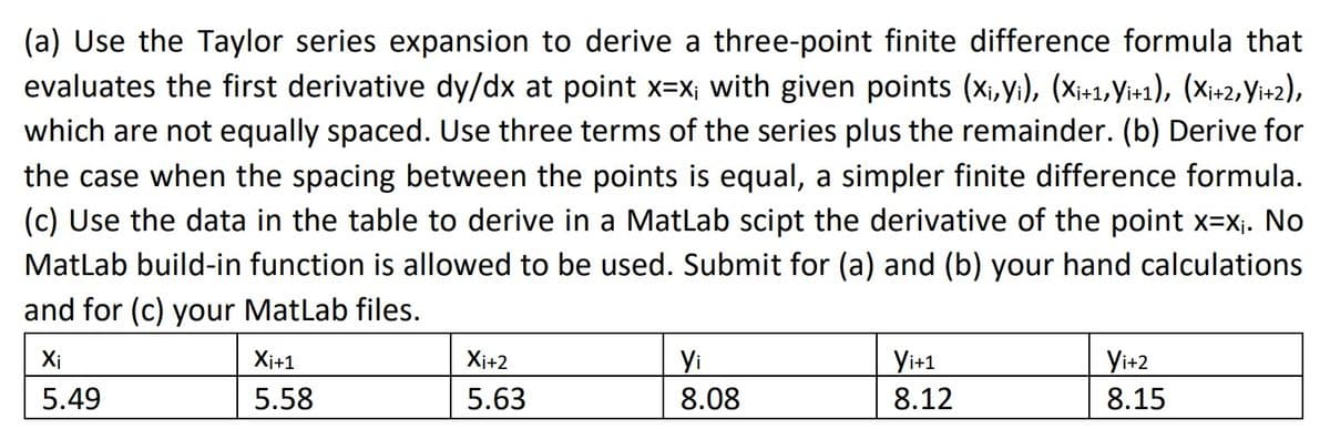 (a) Use the Taylor series expansion to derive a three-point finite difference formula that
evaluates the first derivative dy/dx at point x=x; with given points (X₁,Yi), (Xi+1,Yi+1), (Xi+2, Yi+2),
which are not equally spaced. Use three terms of the series plus the remainder. (b) Derive for
the case when the spacing between the points is equal, a simpler finite difference formula.
(c) Use the data in the table to derive in a MatLab scipt the derivative of the point x=x₁. No
MatLab build-in function is allowed to be used. Submit for (a) and (b) your hand calculations
and for (c) your MatLab files.
Xi
5.49
Xi+1
5.58
Xi+2
5.63
Yi
8.08
Yi+1
8.12
Yi+2
8.15