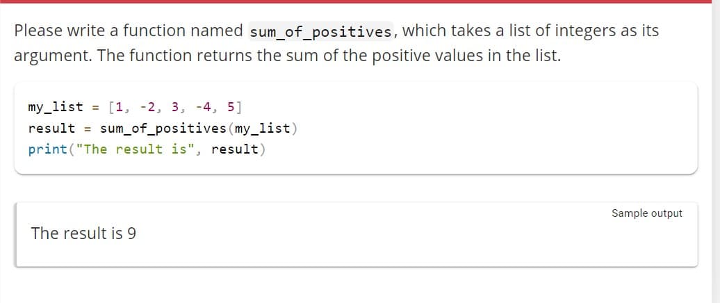 Please write a function named sum_of_positives, which takes a list of integers as its
argument. The function returns the sum of the positive values in the list.
my_list = [1, -2, 3, 4, 5]
result = sum_of_positives (my_list)
print("The result is", result)
The result is 9
Sample output