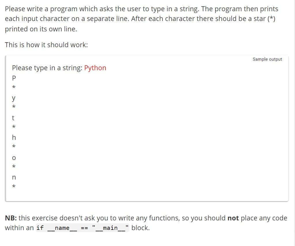 Please write a program which asks the user to type in a string. The program then prints
each input character on a separate line. After each character there should be a star (*)
printed on its own line.
This is how it should work:
Please type in a string: Python
P
*
y
*
t
*
h
* J
* J * O
n
NB: this exercise doesn't ask you to write any functions, so you should not place any code
within an if name
_main__" block.
==
Sample output
11