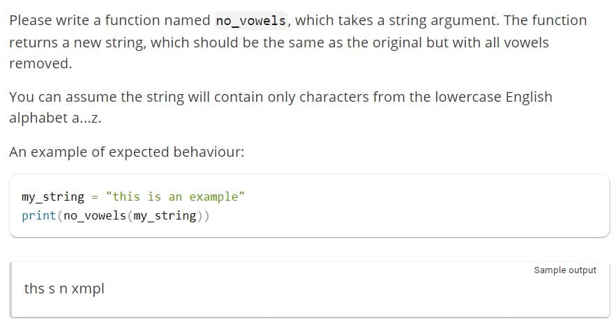 Please write a function named no_vowels, which takes a string argument. The function
returns a new string, which should be the same as the original but with all vowels
removed.
You can assume the string will contain only characters from the lowercase English
alphabet a...z.
An example of expected behaviour:
my_string = "this is an example"
print (no_vowels (my_string))
ths s n xmpl
Sample output