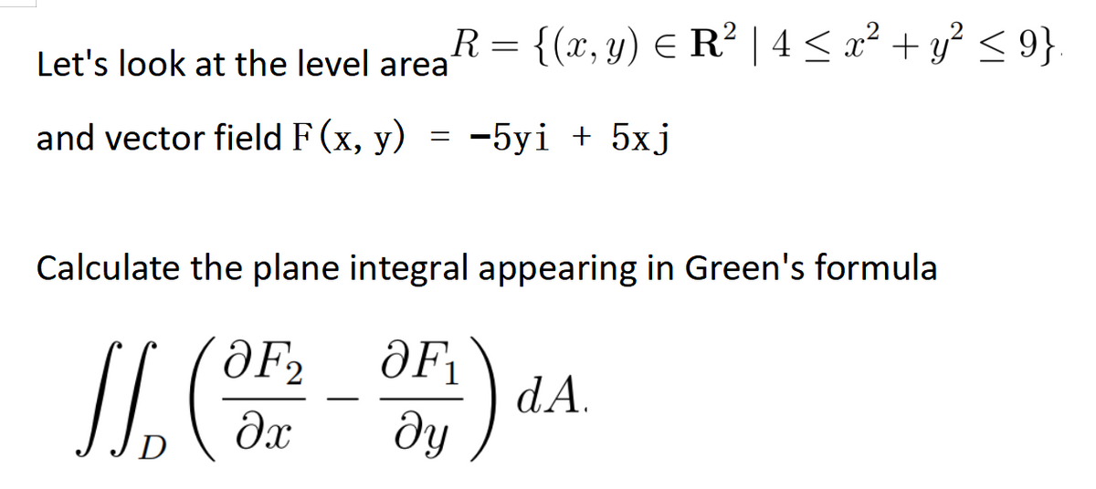 =
R
Let's look at the level area
= {(x, y) = R² | 4 ≤ x² + y² ≤ 9}
and vector field F(x, y)
=
-5yi + 5xj
Calculate the plane integral appearing in Green's formula
JL. (OF
əx
D
OF₁
ду
S
dA.