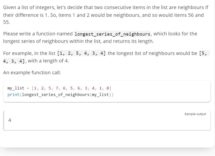 Given a list of integers, let's decide that two consecutive items in the list are neighbours if
their difference is 1. So, items 1 and 2 would be neighbours, and so would items 56 and
55.
Please write a function named longest_series_of_neighbours, which looks for the
longest series of neighbours within the list, and returns its length.
For example, in the list [1, 2, 5, 4, 3, 4] the longest list of neighbours would be [5,
4, 3, 4], with a length of 4.
An example function call:
my_list = [1, 2, 5, 7, 6, 5, 6, 3, 4, 1, 0]
print (longest_series_of_neighbours (my_list))
4
Sample output