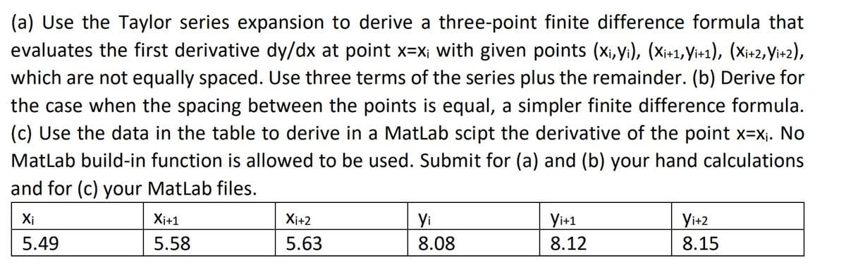 (a) Use the Taylor series expansion to derive a three-point finite difference formula that
evaluates the first derivative dy/dx at point x=x; with given points (xi,yi), (Xi+1,Yi+1), (Xi+2, Yi+2),
which are not equally spaced. Use three terms of the series plus the remainder. (b) Derive for
the case when the spacing between the points is equal, a simpler finite difference formula.
(c) Use the data in the table to derive in a MatLab scipt the derivative of the point x=x₁. No
MatLab build-in function is allowed to be used. Submit for (a) and (b) your hand calculations
and for (c) your MatLab files.
Xi
5.49
Xi+1
5.58
Xi+2
5.63
Yi
8.08
Yi+1
8.12
Yi+2
8.15