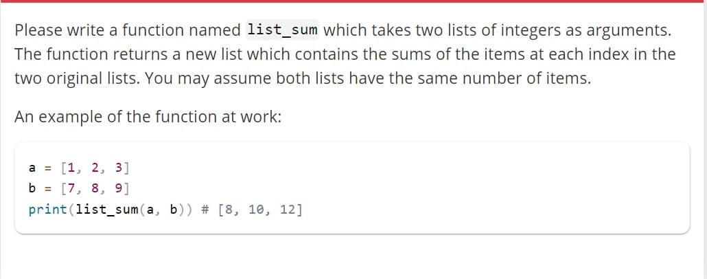 Please write a function named list_sum which takes two lists of integers as arguments.
The function returns a new list which contains the sums of the items at each index in the
two original lists. You may assume both lists have the same number of items.
An example of the function at work:
a = [1, 2, 3]
b = [7, 8, 9]
print (list_sum (a, b)) # [8, 10, 12]