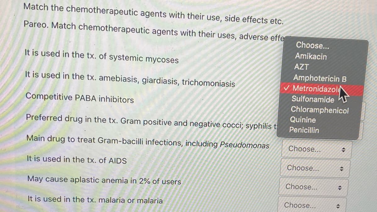 Match the chemotherapeutic agents with their use, side effects etc.
Pareo. Match chemotherapeutic agents with their uses, adverse effe
Choose...
Amikacin
It is used in the tx. of systemic mycoses
AZT
Amphotericin B
V Metronidazole
Sulfonamide n
Chloramphenicol
It is used in the tx. amebiasis, giardiasis, trichomoniasis
Competitive PABA inhibitors
Quinine
Preferred drug in the tx. Gram positive and negative cocci; syphilis t
Penicillin
Main drug to treat Gram-bacilli infections, including Pseudomonas
Choose...
It is used in the tx. of AIDS
Choose...
May cause aplastic anemia in 2% of users
Choose...
It is used in the tx. malaria or malaria
Choose...
