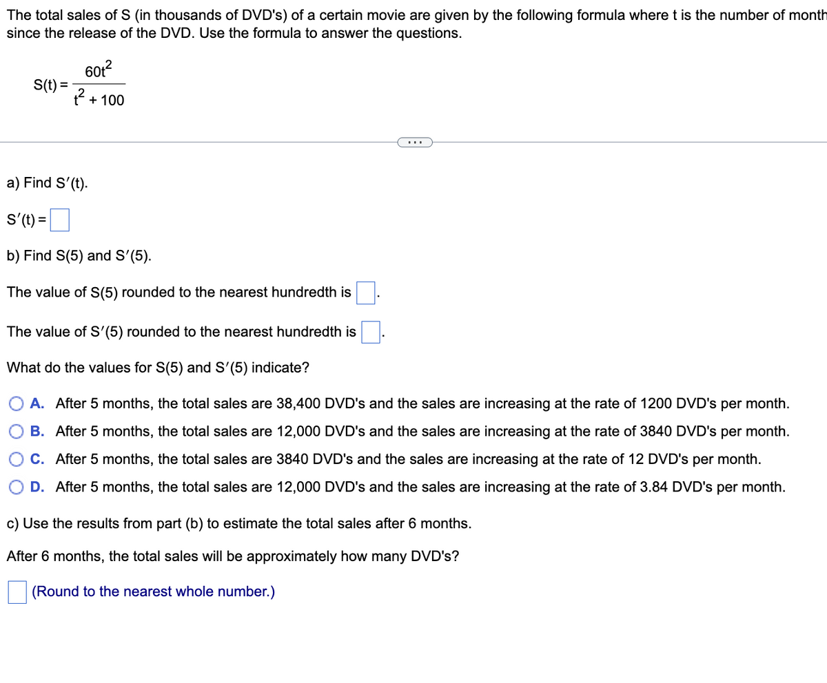 The total sales of S (in thousands of DVD's) of a certain movie are given by the following formula wheret is the number of month
since the release of the DVD. Use the formula to answer the questions.
60t?
S(t) =
t + 100
...
a) Find S'(t).
S'(t) =
b) Find S(5) and S'(5).
The value of S(5) rounded to the nearest hundredth is
The value of S'(5) rounded to the nearest hundredth is
What do the values for S(5) and S'(5) indicate?
A. After 5 months, the total sales are 38,400 DVD's and the sales are increasing at the rate of 1200 DVD's per month.
B. After 5 months, the total sales are 12,000 DVD's and the sales are increasing at the rate of 3840 DVD's per month.
C. After 5 months, the total sales are 3840 DVD's and the sales are increasing at the rate of 12 DVD's per month.
D. After 5 months, the total sales are 12,000 DVD's and the sales are increasing at the rate of 3.84 DVD's per month.
c) Use the results from part (b) to estimate the total sales after 6 months.
After 6 months, the total sales will be approximately how many DVD's?
(Round to the nearest whole number.)
O O
