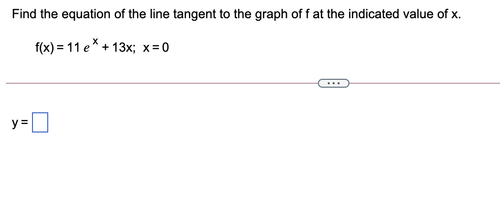 Find the equation of the line tangent to the graph of f at the indicated value of x.
f(x) = 11 e* + 13x; x=0
y =
