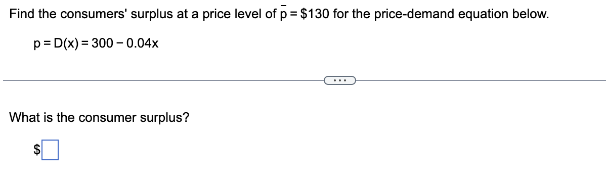 Find the consumers' surplus at a price level of p = $130 for the price-demand equation below.
p= D(x) = 300 – 0.04x
...
What is the consumer surplus?
