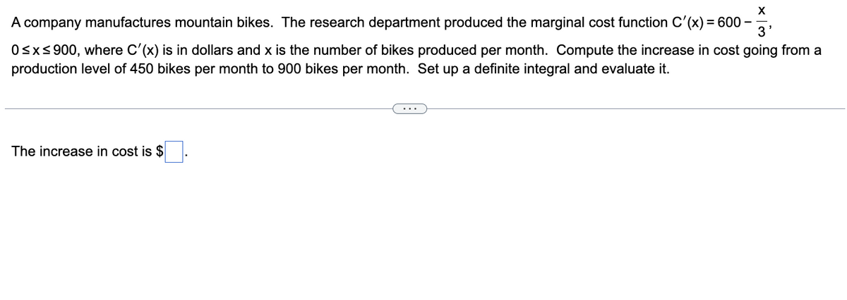A company manufactures mountain bikes. The research department produced the marginal cost function C'(x) = 600 –
3
Osxs 900, where C'(x) is in dollars and x is the number of bikes produced per month. Compute the increase in cost going from a
production level of 450 bikes per month to 900 bikes per month. Set up a definite integral and evaluate it.
The increase in cost is $
