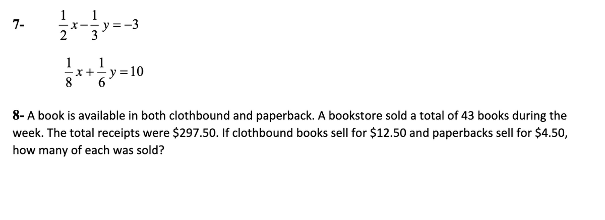 1
1
y =-3
3
7-
X--
2
1
-x+- y =10
8.
1
6.
8- A book is available in both clothbound and paperback. A bookstore sold a total of 43 books during the
week. The total receipts were $297.50. If clothbound books sell for $12.50 and paperbacks sell for $4.50,
how many of each was sold?
