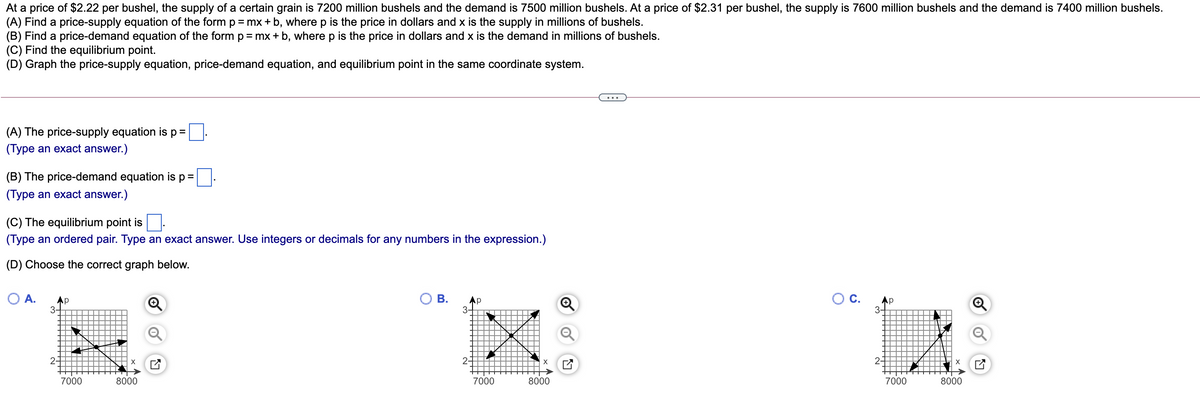 At a price of $2.22 per bushel, the supply of a certain grain is 7200 million bushels and the demand is 7500 million bushels. At a price of $2.31 per bushel, the supply is 7600 million bushels and the demand is 7400 million bushels.
(A) Find a price-supply equation of the form p=mx + b, where p is the price in dollars and x is the supply in millions of bushels.
(B) Find a price-demand equation of the form p= mx+ b, where p is the price in dollars and x is the demand in millions of bushels.
(C) Find the equilibrium point.
(D) Graph the price-supply equation, price-demand equation, and equilibrium point in the same coordinate system.
(A) The price-supply equation is p =
(Type an exact answer.)
(B) The price-demand equation is p=
(Type an exact answer.)
(C) The equilibrium point is
(Type an ordered pair. Type an exact answer. Use integers or decimals for any numbers in the expression.)
(D) Choose the correct graph below.
A.
Ap
3-
O B.
Ос.
Ap
Ap
3-
3-
2-
2-
2-
7000
8000
7000
8000
7000
8000
